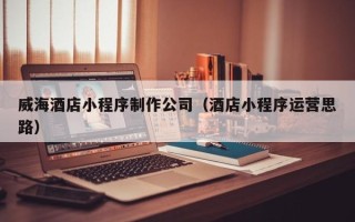 长岭威海酒店小程序制作公司（酒店小程序运营思路）
